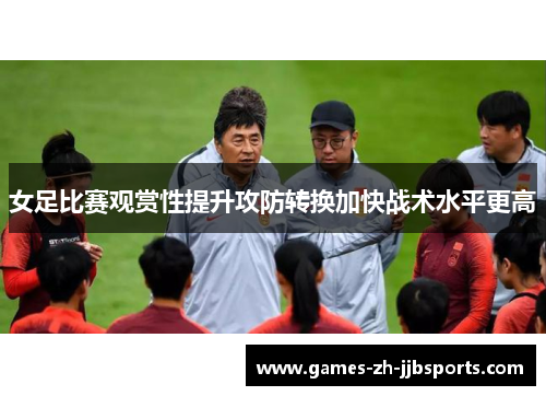 女足比赛观赏性提升攻防转换加快战术水平更高 女足比赛观赏性提升攻防转换加快战术水平更高